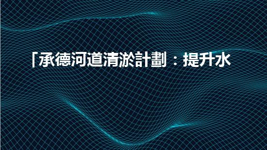 「承德河道清淤計劃：提升水質(zhì)，保護(hù)生態(tài)，構(gòu)建美麗流域」